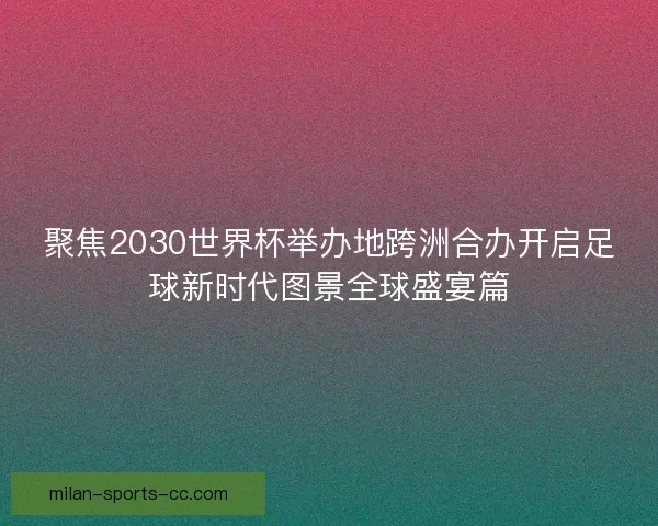聚焦2030世界杯举办地跨洲合办开启足球新时代图景全球盛宴篇