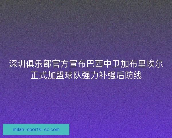 深圳俱乐部官方宣布巴西中卫加布里埃尔正式加盟球队强力补强后防线